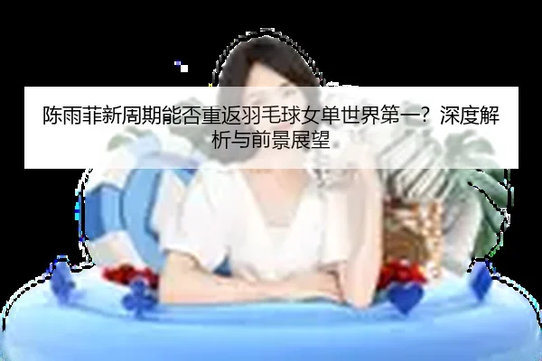 陈雨菲新周期能否重返羽毛球女单世界第一？深度解析与前景展望