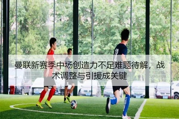 曼联新赛季中场创造力不足难题待解，战术调整与引援成关键