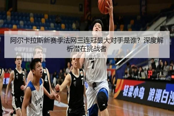 阿尔卡拉斯新赛季法网三连冠最大对手是谁？深度解析潜在挑战者