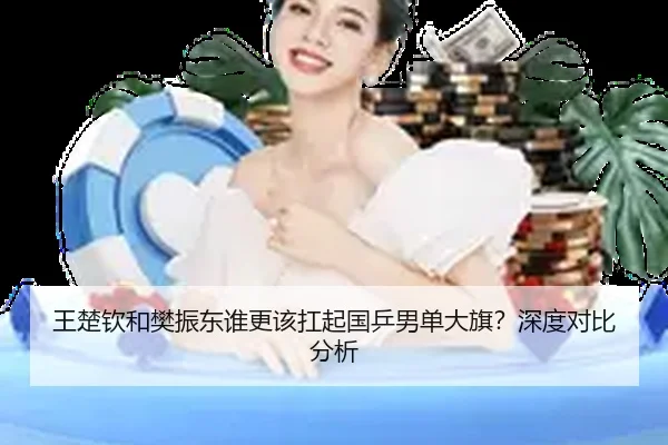 王楚钦和樊振东谁更该扛起国乒男单大旗？深度对比分析