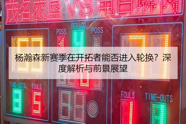杨瀚森新赛季在开拓者能否进入轮换？深度解析与前景展望