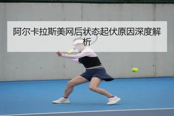阿尔卡拉斯美网后状态起伏原因深度解析