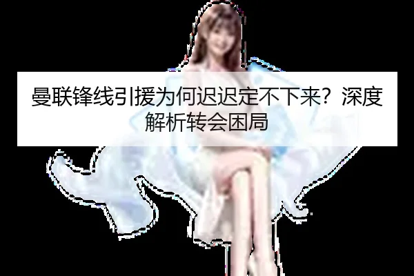 曼联锋线引援为何迟迟定不下来？深度解析转会困局