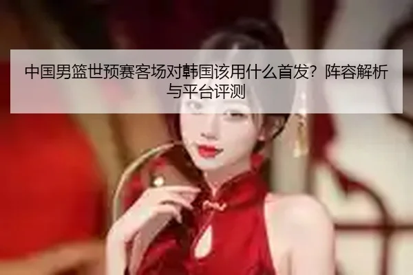 中国男篮世预赛客场对韩国该用什么首发？阵容解析与平台评测