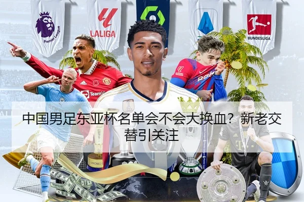 中国男足东亚杯名单会不会大换血？新老交替引关注